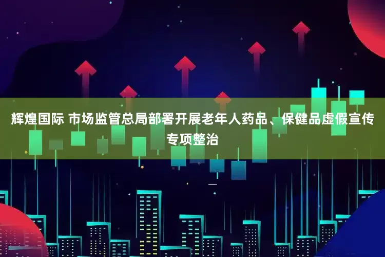 辉煌国际 市场监管总局部署开展老年人药品、保健品虚假宣传专项整治
