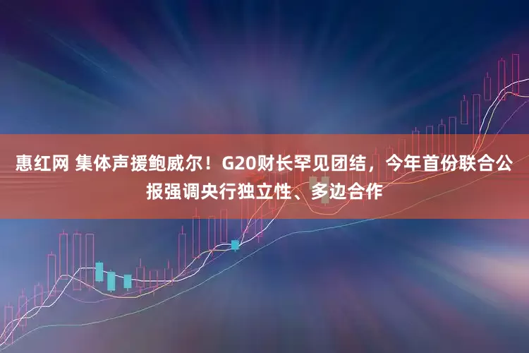 惠红网 集体声援鲍威尔！G20财长罕见团结，今年首份联合公报强调央行独立性、多边合作