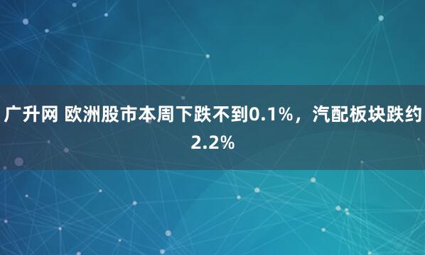 广升网 欧洲股市本周下跌不到0.1%，汽配板块跌约2.2%