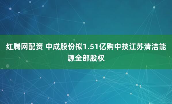 红腾网配资 中成股份拟1.51亿购中技江苏清洁能源全部股权