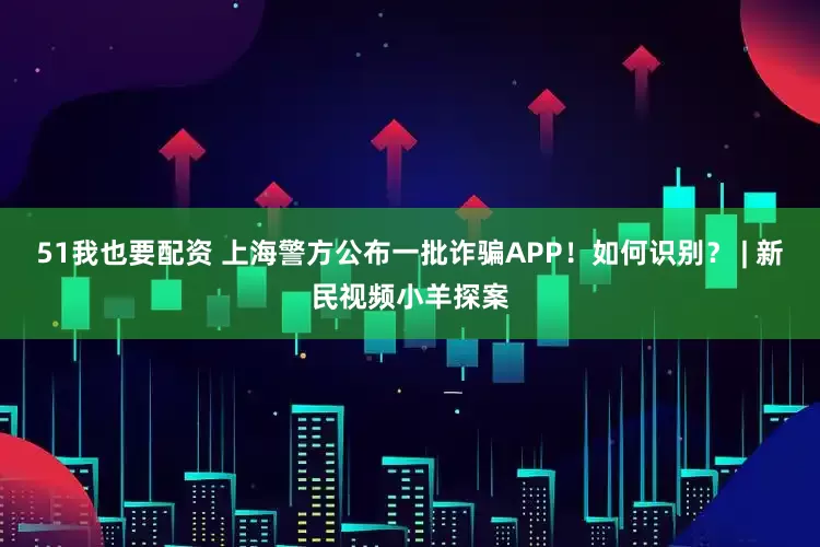 51我也要配资 上海警方公布一批诈骗APP！如何识别？ | 新民视频小羊探案