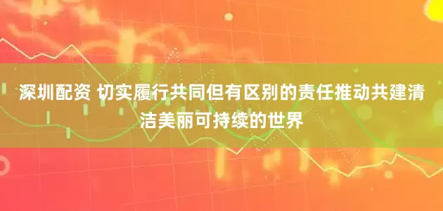 深圳配资 切实履行共同但有区别的责任推动共建清洁美丽可持续的世界