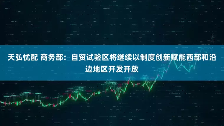 天弘忧配 商务部：自贸试验区将继续以制度创新赋能西部和沿边地区开发开放