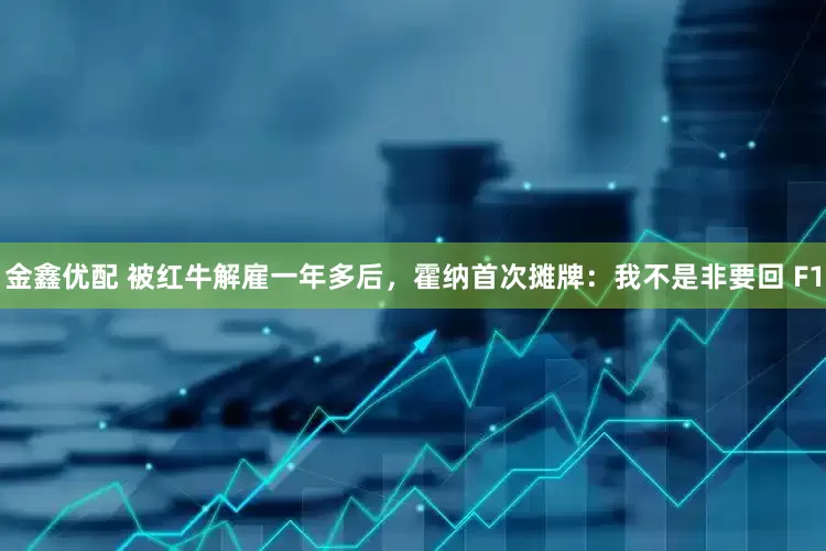 金鑫优配 被红牛解雇一年多后，霍纳首次摊牌：我不是非要回 F1