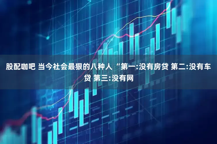 股配咖吧 当今社会最狠的八种人 “第一:没有房贷 第二:没有车贷 第三:没有网